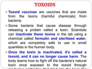 TOXOIDS
 Toxoid vaccines are vaccines that are made
from the toxins (harmful chemicals) from
bacteria.
 Some bacteria that cause disease through
releasing a protein called a toxin. Scientists
can inactivate these toxins in the lab using a
chemical called formalin and sterilized water,
which are completely safe to use in small
quantities in the human body.
 Once the toxin is inactivated, it’s called a
toxoid, and it can no longer cause harm. The
body learns how to fight off the bacteria’s natural
toxin once exposed to the toxoid through
 