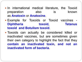  In international medical literature, the Toxoid
preparation also is known
as Anatoxin or Anatoxine.
 Example for Toxoids or Toxoid vaccines -
Diphtheria toxoid, Tetanus
toxoid and Botulism toxoid.
 Toxoids can actually be considered killed or
inactivated vaccines, but are sometimes given
their own category to highlight the fact that they
contain an inactivated toxin, and not an
inactivated form of bacteria.
 