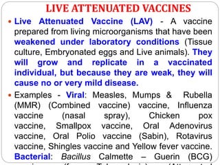 LIVE ATTENUATED VACCINES
 Live Attenuated Vaccine (LAV) - A vaccine
prepared from living microorganisms that have been
weakened under laboratory conditions (Tissue
culture, Embryonated eggs and Live animals). They
will grow and replicate in a vaccinated
individual, but because they are weak, they will
cause no or very mild disease.
 Examples - Viral: Measles, Mumps & Rubella
(MMR) (Combined vaccine) vaccine, Influenza
vaccine (nasal spray), Chicken pox
vaccine, Smallpox vaccine, Oral Adenovirus
vaccine, Oral Polio vaccine (Sabin), Rotavirus
vaccine, Shingles vaccine and Yellow fever vaccine.
Bacterial: Bacillus Calmette – Guerin (BCG)
 