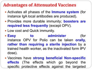 Advantages of Attenuated Vaccines
 Activates all phases of the Immune system (for
instance IgA local antibodies are produced).
 Provides more durable immunity; boosters are
required less frequently (except OPV).
 Low cost and Quick immunity.
 Easy to administer (for
instance OPV for Polio can be taken orally,
rather than requiring a sterile injection by a
trained health worker, as the inactivated form IPV
dose).
 Vaccines have strong beneficial Non-specific
effects (The effects which go beyond the
specific protective effects against the targeted
 