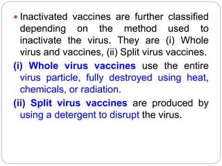  Inactivated vaccines are further classified
depending on the method used to
inactivate the virus. They are (i) Whole
virus and vaccines, (ii) Split virus vaccines.
(i) Whole virus vaccines use the entire
virus particle, fully destroyed using heat,
chemicals, or radiation.
(ii) Split virus vaccines are produced by
using a detergent to disrupt the virus.
 