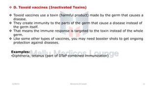 v D. Toxoid vaccines (Inactivated Toxins)
v Toxoid vaccines use a toxin (harmful product) made by the germ that causes a
disease.
v They create immunity to the parts of the germ that cause a disease instead of
the germ itself.
v That means the immune response is targeted to the toxin instead of the whole
germ.
v Like some other types of vaccines, you may need booster shots to get ongoing
protection against diseases.
Examples:
•Diphtheria, tetanus (part of DTaP combined immunization)
11/05/21 Maneesha M Joseph 11
 