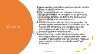 Vaccine
v A vaccine is a medical preparation given to provide
immunity from a disease.
v Vaccines use a variety of different substances
ranging from dead microorganisms to genetically
engineered antigens to defend the body against
potentially harmful microorganisms.
v Effective vaccines change the immune system by
promoting the development of antibodies that can
quickly and effectively attack disease-causing
microorganisms when it enters the body,
preventing disease development.
v A vaccine may contain live-attenuated or killed
microorganisms or parts or products from them
capable of stimulating a specific immune response
comprised of protective antibodies and T cell
immunity.
11/05/21 Maneesha M Joseph 2
 