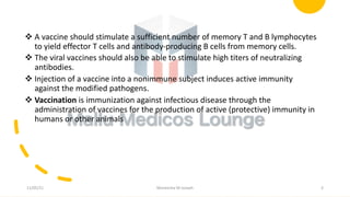 v A vaccine should stimulate a sufficient number of memory T and B lymphocytes
to yield effector T cells and antibody-producing B cells from memory cells.
v The viral vaccines should also be able to stimulate high titers of neutralizing
antibodies.
v Injection of a vaccine into a nonimmune subject induces active immunity
against the modified pathogens.
v Vaccination is immunization against infectious disease through the
administration of vaccines for the production of active (protective) immunity in
humans or other animals
11/05/21 Maneesha M Joseph 3
 