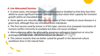 A. Live Attenuated Vaccines
Ø In some cases, microorganisms can be attenuated or disabled so that they lose their
ability to cause significant disease (pathogenicity) but retain their capacity for transient
growth within an inoculated host.
Ø Some agents are naturally attenuated by virtue of their inability to cause disease in a
given host, although they can immunize these individuals.
Ø The first vaccine used by Jenner is of this type: vaccinia virus (cowpox) inoculation of
humans confers immunity to smallpox but does not cause smallpox.
Ø Attenuation can often be achieved by growing a pathogenic bacterium or virus for
prolonged periods under abnormal culture conditions.
Ø This selects mutants that are better suited for growth in the abnormal culture
conditions than in the natural host.
11/05/21 Maneesha M Joseph 5
 
