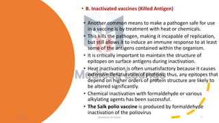 • B. Inactivated vaccines (Killed Antigen)
• Another common means to make a pathogen safe for use
in a vaccine is by treatment with heat or chemicals.
• This kills the pathogen, making it incapable of replication,
but still allows it to induce an immune response to at least
some of the antigens contained within the organism.
• It is critically important to maintain the structure of
epitopes on surface antigens during inactivation.
• Heat inactivation is often unsatisfactory because it causes
extensive denaturation of proteins; thus, any epitopes that
depend on higher orders of protein structure are likely to
be altered significantly.
• Chemical inactivation with formaldehyde or various
alkylating agents has been successful.
• The Salk polio vaccine is produced by formaldehyde
inactivation of the poliovirus
11/05/21 Maneesha M Joseph 7
 