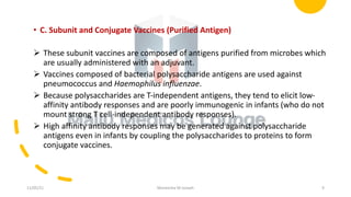 • C. Subunit and Conjugate Vaccines (Purified Antigen)
Ø These subunit vaccines are composed of antigens purified from microbes which
are usually administered with an adjuvant.
Ø Vaccines composed of bacterial polysaccharide antigens are used against
pneumococcus and Haemophilus influenzae.
Ø Because polysaccharides are T-independent antigens, they tend to elicit low-
affinity antibody responses and are poorly immunogenic in infants (who do not
mount strong T cell-independent antibody responses).
Ø High affinity antibody responses may be generated against polysaccharide
antigens even in infants by coupling the polysaccharides to proteins to form
conjugate vaccines.
11/05/21 Maneesha M Joseph 9
 