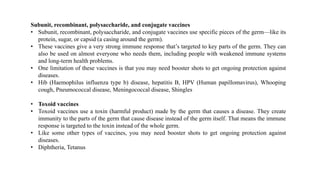 Subunit, recombinant, polysaccharide, and conjugate vaccines
• Subunit, recombinant, polysaccharide, and conjugate vaccines use specific pieces of the germ—like its
protein, sugar, or capsid (a casing around the germ).
• These vaccines give a very strong immune response that’s targeted to key parts of the germ. They can
also be used on almost everyone who needs them, including people with weakened immune systems
and long-term health problems.
• One limitation of these vaccines is that you may need booster shots to get ongoing protection against
diseases.
• Hib (Haemophilus influenza type b) disease, hepatitis B, HPV (Human papillomavirus), Whooping
cough, Pneumococcal disease, Meningococcal disease, Shingles
• Toxoid vaccines
• Toxoid vaccines use a toxin (harmful product) made by the germ that causes a disease. They create
immunity to the parts of the germ that cause disease instead of the germ itself. That means the immune
response is targeted to the toxin instead of the whole germ.
• Like some other types of vaccines, you may need booster shots to get ongoing protection against
diseases.
• Diphtheria, Tetanus
 
