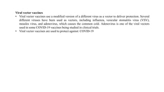 Viral vector vaccines
• Viral vector vaccines use a modified version of a different virus as a vector to deliver protection. Several
different viruses have been used as vectors, including influenza, vesicular stomatitis virus (VSV),
measles virus, and adenovirus, which causes the common cold. Adenovirus is one of the viral vectors
used in some COVID-19 vaccines being studied in clinical trials.
• Viral vector vaccines are used to protect against: COVID-19
 