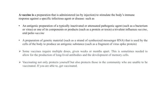 A vaccine is a preparation that is administered (as by injection) to stimulate the body’s immune
response against a specific infectious agent or disease: such as
• An antigenic preparation of a typically inactivated or attenuated pathogenic agent (such as a bacterium
or virus) or one of its components or products (such as a protein or toxin) a trivalent influenza vaccine,
oral polio vaccine
• A preparation of genetic material (such as a strand of synthesized messenger RNA) that is used by the
cells of the body to produce an antigenic substance (such as a fragment of virus spike protein)
 Some vaccines require multiple doses, given weeks or months apart. This is sometimes needed to
allow for the production of long-lived antibodies and the development of memory cells.
 Vaccinating not only protects yourself but also protects those in the community who are unable to be
vaccinated. If you are able to, get vaccinated.
 