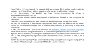 • From 1918 to 1919, the Spanish Flu pandemic kills an estimated 20–50 million people worldwide,
including 1 in 67 United States soldiers, making an influenza vaccine a US military priority.
• In 1939, bacteriologists Pearl Kendrick and Grace Eldering demonstrated the efficacy of
pertussis (whooping cough) vaccine.
• In 1945, the first influenza vaccine was approved for military use, followed in 1946 by approval for
civilian use.
• From 1952–1955, the first effective polio vaccine was developed by Jonas Salk and trials began.
• By 1960, the second type of polio vaccine, developed by Albert Sabin, was approved for use. Sabin’s
vaccine was live-attenuated (using the virus in weakened form) and could be given orally, as drops, or on
a sugar cube.
• In 1967, the World Health Organization announced the Intensified Smallpox Eradication Programme,
which aims to eradicate smallpox in more than 30 countries through surveillance and vaccination.
• A plasma-derived inactivated vaccine against the hepatitis B virus was approved for commercial use from
1981 to 1990, and a genetically engineered (or DNA recombinant) vaccine, developed in 1986, is still in
use today.
• In 1971 the measles vaccine (1963) is combined with recently developed vaccines against mumps (1967)
and rubella (1969) into a single vaccination (MMR) by Dr. Maurice Hilleman.
 