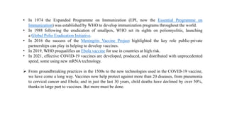 • In 1974 the Expanded Programme on Immunization (EPI, now the Essential Programme on
Immunization) was established by WHO to develop immunization programs throughout the world.
• In 1988 following the eradication of smallpox, WHO set its sights on poliomyelitis, launching
a Global Polio Eradication Initiative.
• In 2016 the success of the Meningitis Vaccine Project highlighted the key role public-private
partnerships can play in helping to develop vaccines.
• In 2019, WHO prequalifies an Ebola vaccine for use in countries at high risk.
• In 2021, effective COVID-19 vaccines are developed, produced, and distributed with unprecedented
speed, some using new mRNA technology.
 From groundbreaking practices in the 1500s to the new technologies used in the COVID-19 vaccine,
we have come a long way. Vaccines now help protect against more than 20 diseases, from pneumonia
to cervical cancer and Ebola; and in just the last 30 years, child deaths have declined by over 50%,
thanks in large part to vaccines. But more must be done.
 