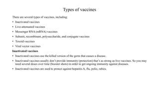 Types of vaccines
There are several types of vaccines, including:
• Inactivated vaccines
• Live-attenuated vaccines
• Messenger RNA (mRNA) vaccines
• Subunit, recombinant, polysaccharide, and conjugate vaccines
• Toxoid vaccines
• Viral vector vaccines
Inactivated vaccines
• Inactivated vaccines use the killed version of the germ that causes a disease.
• Inactivated vaccines usually don’t provide immunity (protection) that’s as strong as live vaccines. So you may
need several doses over time (booster shots) in order to get ongoing immunity against diseases.
• Inactivated vaccines are used to protect against hepatitis A, flu, polio, rabies.
 