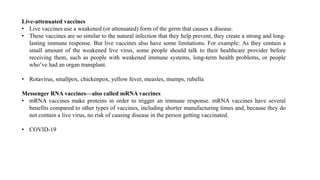 Live-attenuated vaccines
• Live vaccines use a weakened (or attenuated) form of the germ that causes a disease.
• These vaccines are so similar to the natural infection that they help prevent, they create a strong and long-
lasting immune response. But live vaccines also have some limitations. For example: As they contain a
small amount of the weakened live virus, some people should talk to their healthcare provider before
receiving them, such as people with weakened immune systems, long-term health problems, or people
who’ve had an organ transplant.
• Rotavirus, smallpox, chickenpox, yellow fever, measles, mumps, rubella
Messenger RNA vaccines—also called mRNA vaccines
• mRNA vaccines make proteins in order to trigger an immune response. mRNA vaccines have several
benefits compared to other types of vaccines, including shorter manufacturing times and, because they do
not contain a live virus, no risk of causing disease in the person getting vaccinated.
• COVID-19
 