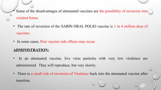 • Some of the disadvantages of attenuated vaccines are the possibility of reversion into
virulent forms.
• The rate of reversion of the SABIN ORAL POLIO vaccine is 1 in 4 million dose of
vaccines.
• In some cases, Post vaccine side effects may occur.
ADMINISTRATION:
• In an attenuated vaccine, live virus particles with very low virulence are
administered. They will reproduce, but very slowly.
• There is a small risk of reversion of Virulence back into the attenuated vaccine after
insertion.
 