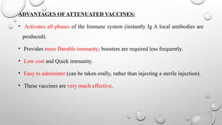 ADVANTAGES OF ATTENUATED VACCINES:
• Activates all phases of the Immune system (instantly Ig A local antibodies are
produced).
• Provides more Durable immunity; boosters are required less frequently.
• Low cost and Quick immunity.
• Easy to administer (can be taken orally, rather than injecting a sterile injection).
• These vaccines are very much effective.
 