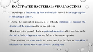 INACTIVATED BACTERIAL / VIRAL VACCINES
• The pathogen is inactivated by heat or chemicals, hence it is no longer capable
of replicating in the host.
• During the inactivation process, it is critically important to maintain the
structures of the epitopes on the surface antigens.
• Heat inactivation generally leads to protein denaturation, which may lead to the
alternation in the epitope structure and failure in immune recognition.
• These vaccines are more stable and safer than live vaccines as dead/killed
microbes can’t mutate back to their disease – causing state.
 