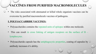 VACCINES FROM PURIFIED MACROMOLECULES
• The risks associated with attenuated or killed whole organism vaccines can be
overcome by purified macromolecule vaccines of pathogens.
I. POLYSACCAHRIDE VACCINES:
• Polysaccharides contains the repeated units of epitopes within one molecule.
• This can result in cross linking of antigen receptors on the surface of B –
lymphocytes.
• Polysaccharide capsule has the antiphagocytic properties, coating of capsules by
antibody increases it’s ability.
 