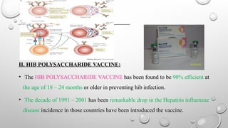 II. HIB POLYSACCHARIDE VACCINE:
• The HIB POLYSACCHARIDE VACCINE has been found to be 90% efficient at
the age of 18 – 24 months or older in preventing hib infection.
• The decade of 1991 – 2001 has been remarkable drop in the Hepatitis influenzae
disease incidence in those countries have been introduced the vaccine.
 