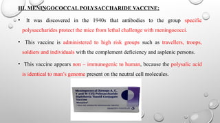 III. MENINGOCOCCAL POLYSACCHARIDE VACCINE:
• It was discovered in the 1940s that antibodies to the group specific
polysaccharides protect the mice from lethal challenge with meningococci.
• This vaccine is administered to high risk groups such as travellers, troops,
soldiers and individuals with the complement deficiency and asplenic persons.
• This vaccine appears non – immunogenic to human, because the polysalic acid
is identical to man’s genome present on the neutral cell molecules.
 