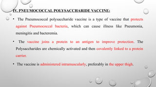 IV. PNEUMOCOCCAL POLYSACCHARIDE VACCINE:
• The Pneumococcal polysaccharide vaccine is a type of vaccine that protects
against Pneumococcal bacteria, which can cause illness like Pneumonia,
meningitis and bacteremia.
• The vaccine joins a protein to an antigen to improve protection. The
Polysaccharides are chemically activated and then covalently linked to a protein
carrier.
• The vaccine is administered intramuscularly, preferably in the upper thigh.
 