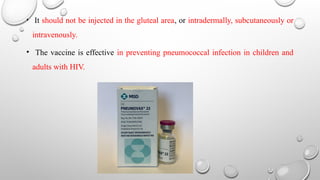• It should not be injected in the gluteal area, or intradermally, subcutaneously or
intravenously.
• The vaccine is effective in preventing pneumococcal infection in children and
adults with HIV.
 