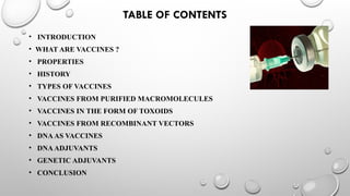 TABLE OF CONTENTS
• INTRODUCTION
• WHAT ARE VACCINES ?
• PROPERTIES
• HISTORY
• TYPES OF VACCINES
• VACCINES FROM PURIFIED MACROMOLECULES
• VACCINES IN THE FORM OF TOXOIDS
• VACCINES FROM RECOMBINANT VECTORS
• DNAAS VACCINES
• DNAADJUVANTS
• GENETIC ADJUVANTS
• CONCLUSION
 