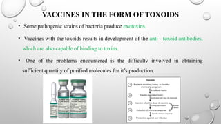 VACCINES IN THE FORM OF TOXOIDS
• Some pathogenic strains of bacteria produce exotoxins.
• Vaccines with the toxoids results in development of the anti - toxoid antibodies,
which are also capable of binding to toxins.
• One of the problems encountered is the difficulty involved in obtaining
sufficient quantity of purified molecules for it’s production.
 