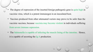 • The degree of expression of the inserted foreign pathogenic gene is quite high in
vaccinia virus, which is a potent immunogen in an inoculated host.
• Vaccines produced from other attenuated vectors may prove to be safer than the
vaccinia vaccines, because vaccinia may become virulent in individuals suffering
from severe immune supression.
• The Salmonella is capable of infecting the muscle lining of the intestine. Hence,
it is capable of secreting the Ig A production.
 