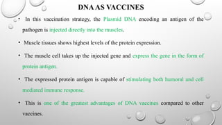 DNAAS VACCINES
• In this vaccination strategy, the Plasmid DNA encoding an antigen of the
pathogen is injected directly into the muscles.
• Muscle tissues shows highest levels of the protein expression.
• The muscle cell takes up the injected gene and express the gene in the form of
protein antigen.
• The expressed protein antigen is capable of stimulating both humoral and cell
mediated immune response.
• This is one of the greatest advantages of DNA vaccines compared to other
vaccines.
 