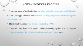 ANTI – IDIOTYPE VACCINE
• A vaccine made of antibodies that see other antibodies as antigen and binds to it.
• Anti – idiotype vaccines can stimulate the body to produce antibodies against
the tumour cells.
• This type of vaccines were produced in the late 1970s.
• These vaccines have been used to induce immunity against a wide range of
viruses, including Hib, rabies, polioviruses and retro viruses etc…
 