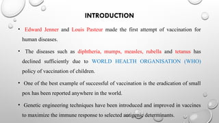 INTRODUCTION
• Edward Jenner and Louis Pasteur made the first attempt of vaccination for
human diseases.
• The diseases such as diphtheria, mumps, measles, rubella and tetanus has
declined sufficiently due to WORLD HEALTH ORGANISATION (WHO)
policy of vaccination of children.
• One of the best example of successful of vaccination is the eradication of small
pox has been reported anywhere in the world.
• Genetic engineering techniques have been introduced and improved in vaccines
to maximize the immune response to selected antigenic determinants.
 