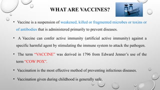 WHAT ARE VACCINES?
• Vaccine is a suspension of weakened, killed or fragmented microbes or toxins or
of antibodies that is administered primarily to prevent diseases.
• A Vaccine can confer active immunity (artificial active immunity) against a
specific harmful agent by stimulating the immune system to attack the pathogen.
• The term “VACCINE” was derived in 1796 from Edward Jenner’s use of the
term “COW POX”.
• Vaccination is the most effective method of preventing infectious diseases.
• Vaccination given during childhood is generally safe.
 