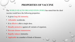 PROPERTIES OF VACCINE
The WORLD HEALTH ORGANIZATION (WHO) has stated that the ideal
vaccine would have the following properties:
• It gives long life immunity.
• Affordable worldwide.
• It is effective after a single dose.
• Broadly protective against all variants of organism.
• Prevents disease transmission.
• Rapidly induces immunity.
• Applicable to a number of kinds of diseases.
 