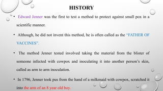 HISTORY
• Edward Jenner was the first to test a method to protect against small pox in a
scientific manner.
• Although, he did not invent this method, he is often called as the “FATHER OF
VACCINES”.
• The method Jenner tested involved taking the material from the blister of
someone infected with cowpox and inoculating it into another person’s skin,
called as arm to arm inoculation.
• In 1796, Jenner took pus from the hand of a milkmaid with cowpox, scratched it
into the arm of an 8 year old boy.
 