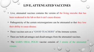 LIVE, ATTENUATED VACCINES
• Live, attenuated vaccines contains the version of the living microbe that has
been weakened in the lab so that it can’t cause disease.
• Pathogenicity of the certain microorganisms can be attenuated so that they lose
their ability to cause disease.
• These vaccines acts as a “GOOD TEACHERS” of the immune system.
• There are both advantages and disadvantages from the attenuated vaccines.
• The SABIN ORAL POLIO vaccine consists of 3 strains of the attenuated
viruses.
 