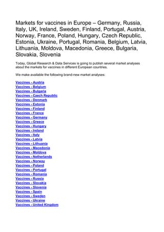 Markets for vaccines in Europe – Germany, Russia,
Italy, UK, Ireland, Sweden, Finland, Portugal, Austria,
Norway, France, Poland, Hungary, Czech Republic,
Estonia, Ukraine, Portugal, Romania, Belgium, Latvia,
Lithuania, Moldova, Macedonia, Greece, Bulgaria,
Slovakia, Slovenia
Today, Global Research & Data Services is going to publish several market analyses
about the markets for vaccines in different European countries.

We make available the following brand-new market analyses:

Vaccines - Austria
Vaccines - Belgium
Vaccines - Bulgaria
Vaccines - Czech Republic
Vaccines - Denmark
Vaccines - Estonia
Vaccines - Finland
Vaccines - France
Vaccines - Germany
Vaccines - Greece
Vaccines - Hungary
Vaccines - Ireland
Vaccines - Italy
Vaccines - Latvia
Vaccines - Lithuania
Vaccines - Macedonia
Vaccines - Moldova
Vaccines - Netherlands
Vaccines - Norway
Vaccines - Poland
Vaccines - Portugal
Vaccines - Romania
Vaccines - Russia
Vaccines - Slovakia
Vaccines - Slovenia
Vaccines - Spain
Vaccines - Sweden
Vaccines - Ukraine
Vaccines - United Kingdom
 