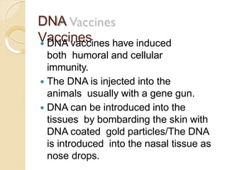 DNA
Vaccines DNA vaccines have induced
both humoral and cellular
immunity.
 The DNA is injected into the
animals usually with a gene gun.
 DNA can be introduced into the
tissues by bombarding the skin with
DNA coated gold particles/The DNA
is introduced into the nasal tissue as
nose drops.
 