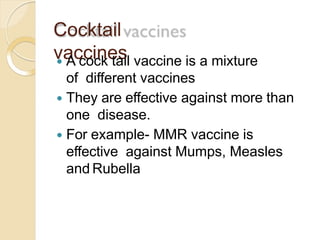 Cocktail
vaccines A cock tail vaccine is a mixture
of different vaccines
 They are effective against more than
one disease.
 For example- MMR vaccine is
effective against Mumps, Measles
and Rubella
 