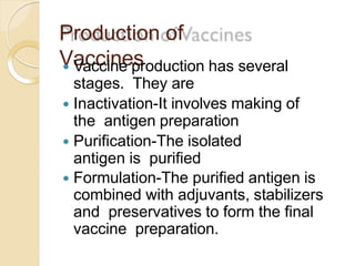Production of
Vaccines Vaccine production has several
stages. They are
 Inactivation-It involves making of
the antigen preparation
 Purification-The isolated
antigen is purified
 Formulation-The purified antigen is
combined with adjuvants, stabilizers
and preservatives to form the final
vaccine preparation.
 
