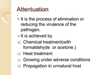 Attentuation
: It is the process of elimination or
reducing the virulence of the
pathogen.
 It is achieved by
a) Chemical treatment(with
formaldehyde or acetone.)
b) Heat treatment
c) Growing under adverse conditions
d) Propagation in unnatural host
 