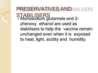 PRESERVATIVES AND
STABILISERS
 Monosodium glutamate and 2-
phenoxy ethanol are used as
stabilisers to help the vaccine remain
unchanged even when it is exposed
to heat, light, acidity and humidity.
 