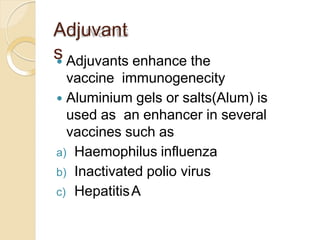 Adjuvant
s Adjuvants enhance the
vaccine immunogenecity
 Aluminium gels or salts(Alum) is
used as an enhancer in several
vaccines such as
a) Haemophilus influenza
b) Inactivated polio virus
c) HepatitisA
 