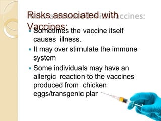 Risks associated with
Vaccines: Sometimes the vaccine itself
causes illness.
 It may over stimulate the immune
system
 Some individuals may have an
allergic reaction to the vaccines
produced from chicken
eggs/transgenic plants.
 