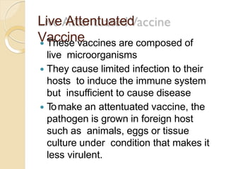 Live Attentuated
Vaccine These vaccines are composed of
live microorganisms
 They cause limited infection to their
hosts to induce the immune system
but insufficient to cause disease
 Tomake an attentuated vaccine, the
pathogen is grown in foreign host
such as animals, eggs or tissue
culture under condition that makes it
less virulent.
 