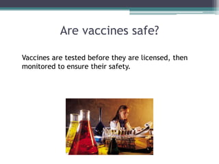 Are vaccines safe?

Vaccines are tested before they are licensed, then
monitored to ensure their safety.
 