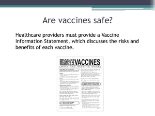 Are vaccines safe?
Healthcare providers must provide a Vaccine
Information Statement, which discusses the risks and
benefits of each vaccine.
 