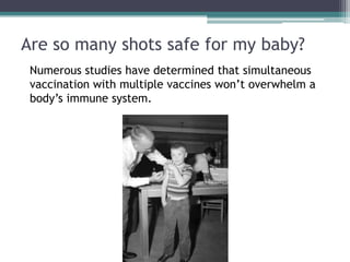 Are so many shots safe for my baby?
 Numerous studies have determined that simultaneous
 vaccination with multiple vaccines won’t overwhelm a
 body’s immune system.
 
