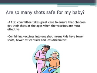 Are so many shots safe for my baby?
•A CDC committee takes great care to ensure that children
get their shots at the ages when the vaccines are most
effective.

•Combining vaccines into one shot means kids have fewer
shots, fewer office visits and less discomfort.
 