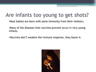 Are infants too young to get shots?
 •Most babies are born with some immunity from their mothers.

 •Many of the diseases that vaccines prevent occur in very young
 infants.

 •Vaccines don’t weaken the immune response, they boost it.
 